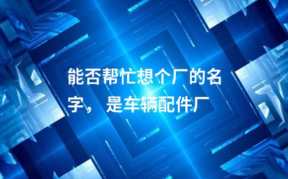 能否帮忙想个厂的名字， 是车辆配件厂